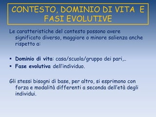 CONTESTO, DOMINIO DI VITA E
FASI EVOLUTIVE
Le caratteristiche del contesto possono avere
significato diverso, maggiore o minore salienza anche
rispetto a:
 Dominio di vita: casa/scuola/gruppo dei pari,..
 Fase evolutiva dell‟individuo.
Gli stessi bisogni di base, per altro, si esprimono con
forza e modalità differenti a seconda dell‟età degli
individui.
 
