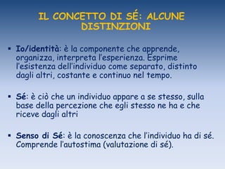 IL CONCETTO DI SÉ: ALCUNE
DISTINZIONI
 Io/identità: è la componente che apprende,
organizza, interpreta l‟esperienza. Esprime
l‟esistenza dell‟individuo come separato, distinto
dagli altri, costante e continuo nel tempo.
 Sé: è ciò che un individuo appare a se stesso, sulla
base della percezione che egli stesso ne ha e che
riceve dagli altri
 Senso di Sé: è la conoscenza che l‟individuo ha di sé.
Comprende l‟autostima (valutazione di sé).
 