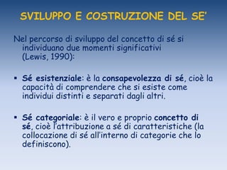 SVILUPPO E COSTRUZIONE DEL SE’
Nel percorso di sviluppo del concetto di sé si
individuano due momenti significativi
(Lewis, 1990):
 Sé esistenziale: è la consapevolezza di sé, cioè la
capacità di comprendere che si esiste come
individui distinti e separati dagli altri.
 Sé categoriale: è il vero e proprio concetto di
sé, cioè l‟attribuzione a sé di caratteristiche (la
collocazione di sé all‟interno di categorie che lo
definiscono).
 