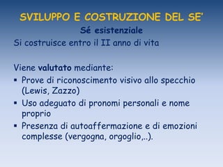 SVILUPPO E COSTRUZIONE DEL SE’
Sé esistenziale
Si costruisce entro il II anno di vita
Viene valutato mediante:
 Prove di riconoscimento visivo allo specchio
(Lewis, Zazzo)
 Uso adeguato di pronomi personali e nome
proprio
 Presenza di autoaffermazione e di emozioni
complesse (vergogna, orgoglio,..).
 