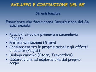 SVILUPPO E COSTRUZIONE DEL SE’
Sé esistenziale
Esperienze che favoriscono l‟acquisizione del Sé
esistenziale:
 Reazioni circolari primarie e secondarie
(Piaget)
 Protoconversazioni (Stern)
 Contingenza tra le proprie azioni e gli effetti
di queste (Piaget)
 Dialogo emotivo (Stern, Trevarthen)
 Osservazione ed esplorazione del proprio
corpo
 