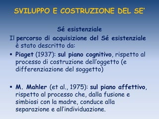 SVILUPPO E COSTRUZIONE DEL SE’
Sé esistenziale
Il percorso di acquisizione del Sé esistenziale
è stato descritto da:
 Piaget (1937): sul piano cognitivo, rispetto al
processo di costruzione dell‟oggetto (e
differenziazione del soggetto)
 M. Mahler (et al., 1975): sul piano affettivo,
rispetto al processo che, dalla fusione e
simbiosi con la madre, conduce alla
separazione e all‟individuazione.
 