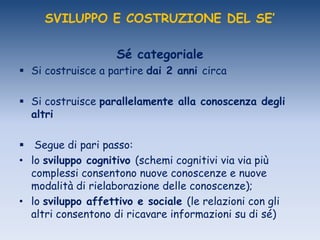 SVILUPPO E COSTRUZIONE DEL SE’
Sé categoriale
 Si costruisce a partire dai 2 anni circa
 Si costruisce parallelamente alla conoscenza degli
altri
 Segue di pari passo:
• lo sviluppo cognitivo (schemi cognitivi via via più
complessi consentono nuove conoscenze e nuove
modalità di rielaborazione delle conoscenze);
• lo sviluppo affettivo e sociale (le relazioni con gli
altri consentono di ricavare informazioni su di sé)
 