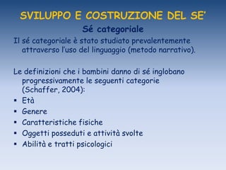 SVILUPPO E COSTRUZIONE DEL SE’
Sé categoriale
Il sé categoriale è stato studiato prevalentemente
attraverso l‟uso del linguaggio (metodo narrativo).
Le definizioni che i bambini danno di sé inglobano
progressivamente le seguenti categorie
(Schaffer, 2004):
 Età
 Genere
 Caratteristiche fisiche
 Oggetti posseduti e attività svolte
 Abilità e tratti psicologici
 