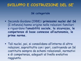 SVILUPPO E COSTRUZIONE DEL SE’
Sé categoriale
 Secondo Guidano (1988) i primissimi nuclei del Sé
(I infanzia) hanno origine nelle relazioni familiari
e riguardano l’amabilità sociale, la sicurezza, le
competenze di base connesse all’autonomia, le
prime norme.
 Tali nuclei, poi, si consolidano all‟interno di altre
relazioni, soprattutto con i pari, costruendo un Sé
costituito sempre da schemi relazionali, normativi
e di competenza, adeguati al livello evolutivo
raggiunto.
 