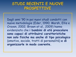 STUDI RECENTI E NUOVE
PROSPETTIVE
Dagli anni „90 in poi nuovi studi condotti con
nuove metodologie (Eder, 1990; Marsh, Ellis e
Craven, 2002; Brown et al., 2009) hanno
evidenziato che i bambini di età prescolare
sono capaci di attribuirsi caratteristiche
non solo fisiche ma anche di tipo psicologico
(emotivo, sociale, tratti di personalità) e di
organizzarle in modo coerente.
 