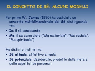 IL CONCETTO DI SÉ: ALCUNI MODELLI
Per primo W. James (1890) ha postulato un
concetto multidimensionale del Sé, distinguendo
tra:
 Io: il sé conoscente
 Me: il sé conosciuto (“Me materiale”, “Me sociale”,
“Me spirituale”)
Ha distinto inoltre tra:
 Sé attuale: effettivo e reale
 Sé potenziale: desiderato, prodotto delle mete e
delle aspettative personali
 