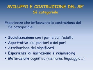 SVILUPPO E COSTRUZIONE DEL SE’
Sé categoriale
Esperienze che influenzano la costruzione del
Sé categoriale:
 Socializzazione con i pari e con l‟adulto
 Aspettative dei genitori e dei pari
 Attribuzione dei significati
 Esperienze di narrazione e reminiscing
 Maturazione cognitiva (memoria, linguaggio,..)
 