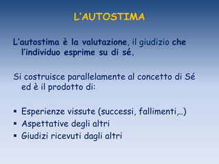 L’AUTOSTIMA
L’autostima è la valutazione, il giudizio che
l’individuo esprime su di sé.
Si costruisce parallelamente al concetto di Sé
ed è il prodotto di:
 Esperienze vissute (successi, fallimenti,..)
 Aspettative degli altri
 Giudizi ricevuti dagli altri
 