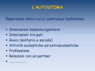 L’AUTOSTIMA
Esperienze entro cui si costruisce l‟autostima:
 Interazioni bambino/genitore
 Interazioni tra pari
 Gioco (solitario e sociale)
 Attività scolastiche ed extrascolastiche
 Professione
 Relazioni con un partner
 ………………..
 