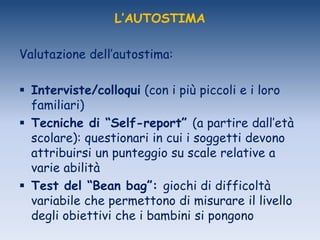 L’AUTOSTIMA
Valutazione dell‟autostima:
 Interviste/colloqui (con i più piccoli e i loro
familiari)
 Tecniche di “Self-report” (a partire dall‟età
scolare): questionari in cui i soggetti devono
attribuirsi un punteggio su scale relative a
varie abilità
 Test del “Bean bag”: giochi di difficoltà
variabile che permettono di misurare il livello
degli obiettivi che i bambini si pongono
 