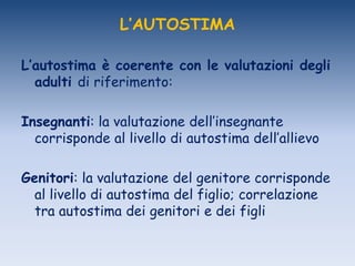 L’AUTOSTIMA
L’autostima è coerente con le valutazioni degli
adulti di riferimento:
Insegnanti: la valutazione dell‟insegnante
corrisponde al livello di autostima dell‟allievo
Genitori: la valutazione del genitore corrisponde
al livello di autostima del figlio; correlazione
tra autostima dei genitori e dei figli
 