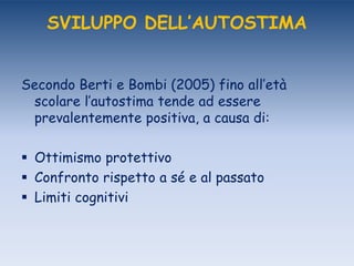 SVILUPPO DELL’AUTOSTIMA
Secondo Berti e Bombi (2005) fino all‟età
scolare l‟autostima tende ad essere
prevalentemente positiva, a causa di:
 Ottimismo protettivo
 Confronto rispetto a sé e al passato
 Limiti cognitivi
 