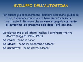 SVILUPPO DELL’AUTOSTIMA
Per quanto già precocemente i bambini esprimano giudizi su
di sé, traendone condizioni di benessere/malessere,
molti autori ritengono che un vero e proprio costrutto
di autostima sia presente solo dopo l’età scolare.
La valutazione di sé infatti implica il confronto tra tre
istanze (Higgins, 1989, 1991):
Sé reale: “come io sono”
Sé ideale: “come mi piacerebbe essere”
Sé normativo: “come dovrei essere”
 