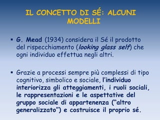 IL CONCETTO DI SÉ: ALCUNI
MODELLI
 G. Mead (1934) considera il Sé il prodotto
del rispecchiamento (looking glass self) che
ogni individuo effettua negli altri.
 Grazie a processi sempre più complessi di tipo
cognitivo, simbolico e sociale, l’individuo
interiorizza gli atteggiamenti, i ruoli sociali,
le rappresentazioni e le aspettative del
gruppo sociale di appartenenza (“altro
generalizzato”) e costruisce il proprio sé.
 