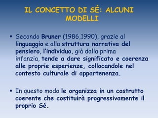 IL CONCETTO DI SÉ: ALCUNI
MODELLI
 Secondo Bruner (1986,1990), grazie al
linguaggio e alla struttura narrativa del
pensiero, l’individuo, già dalla prima
infanzia, tende a dare significato e coerenza
alle proprie esperienze, collocandole nel
contesto culturale di appartenenza.
 In questo modo le organizza in un costrutto
coerente che costituirà progressivamente il
proprio Sé.
 