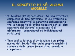 IL CONCETTO DI SÉ: ALCUNI
MODELLI
 V. Guidano (1988) considera il Sé una struttura
complessa di tipo sistemico, la cui stabilità e
coerenza (identità) è garantita dall’equilibrio
tra la necessità di avere relazioni con gli altri
(apertura del sistema) e la necessità di
affermarsi, separandosi ed individuandosi
(chiusura).
 Tale duplice istanza si evidenzia già dal primo
nucleo del Sé, definito dalla propria amabilità
sociale e dalle prime forme di autonomia e
competenza.
 