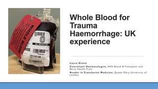 Whole Blood for
Trauma
Haemorrhage: UK
experience
Laura Green
Consultant Haematologist, NHS Blood & Transplant and
Bar ts Health Trust
Reader in Transfusion Medicine , Queen Mar y University of
London
 