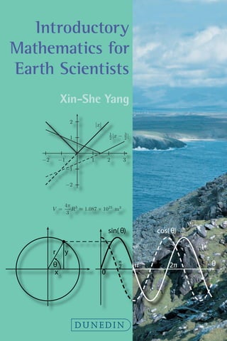 Introductory
Mathematics for
Earth Scientists
Xin-She Yang
DUNEDIN
0 1 2
0
10
x
Figure 1.3: The graph of the function y = f(x) = 4πx3
/3.
1.1.2 Quadratic Functions
A function is a quantity (say y) which varies with another independent
quantity x in a deterministic way. For example, the volume of a sphere
with a radius x is simply
y =
4π
3
x3
, (1.2)
which is an example of a cubic function. For any given value of x, there
is a unique corresponding value of y. By varying x smoothly, we can
vary y in such a manner so that the point (x, y) will trace out a curve
on the x−y plane (see Fig. 1.3). Thus, x is called independent variable,
and y is called the dependent variable or function. Sometimes, in order
to emphasize the relationship, we often use f(x) to express a general
function, showing that it is a function of x. This can also be written
as y = f(x).
Example 1.2: The average density of the Earth can be calculated by
ρ =
M�
V
,
where M� ≈ 5.979×1024
kg is the mass of the Earth, and V is the volume
of the Earth. Since the radius of the Earth is about R = 6.378 × 103
km
= 6.378 × 106
m, the volume is
V =
4π
3
R3
≈ 1.087 × 1021
m3
,
so the mean density is approximately
ρ =
5.979 × 1024
1.087 × 1021
≈ 5.502 × 103
kg/m3
= 5.502g/cm3
.
6 (by Yang X.-S.) 1. Preliminary Mathematics I
1 2 3
−1
−2
1
2
−1
−2
|x|
1
2 |x − 3
2 |
Figure 1.5: Graphs of modulus functions.
Two examples of modulus functions f(x) = |x| and f(x) = 1
2
|x− 3
2
|
are shown as solid lines in Fig. 1.5. The dashed lines corresponds to x
and 1
2 (x − 3
2 ) (without the modulus operator), respectively.
Example 1.3: The escape velocity of a satellite can be calculated as
follows: The kinetic energy of a moving object is
Ek =
1
2
mv2
,
where m is the mass of the object, and v is its velocity. The potential
energy due to the Earth’s gravitational force is
V = −
GMEm
r
,
where ME is the mass of the Earth, r is the radius of the Earth, and G is
the universal gravitational constant.
The total energy must be zero if the object is just able to escape the
Earth. We have
1 2 GMEm
y
x
θ
r
θ
sin(θ) cos( θ)
0
π
2 π 2π
y
x
θ
r
θ
sin(θ) cos( θ)
0
π
2 π 2π
 