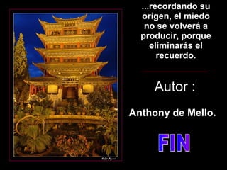 ...recordando su origen, el miedo no se volverá a producir, porque eliminarás el recuerdo. Autor : Anthony de Mello. FIN 