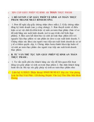  XIN CẤP GIẤY PHÉP VỆ SINH AN TOÀN THỰC PHẨM
 I. HỒ SƠ XIN CẤP GIẤY PHÉP VỆ SINH AN TOÀN THỰC
PHẨM NHANH NHẤT BÌNH DƯƠNG
 1. Đơn đề nghị cấp giấy chứng nhận (theo mẫu); 2. Giấy chứng nhận
đăng ký kinh doanh (sao y công chứng); 3. Bản thuyết minh về điều
kiện cơ sở vật chất đủ điều kiện vệ sinh an toàn thực phẩm (bản vẽ sơ
đồ mặt bằng sản xuất kinh doanh; mô tả quy trình chế biến thực
phẩm); 4. Bản cam kết đảm bảo vệ sinh an toàn thực phẩm đối với
nguyên liệu thực phẩm và sản phẩm do đơn vị sản xuất kinh doanh; 5.
Chứng nhận sức khoẻ của người trực tiếp sản xuất kinh doanh do cơ sở
y tế có thẩm quyền cấp; 6. Chứng nhận hoàn thành khoá tập huấn về
vệ sinh an toàn thực phẩm cho người trực tiếp sản xuất kinh doanh
thực phẩm.
 II. TƯ VẤN THỦ TỤC XIN GIẤY PHÉP VỆ SINH AN TOÀN
THỰC PHẨM :
 1. Tư vấn miễn phí cho khách hàng các vấn đề liên quan đến hoạt
động xin giấy phép vệ sinh an toàn thực phẩm 2. Đại diện khách hàng
hoàn tất các thủ tục xin giấy phép vệ sinh an toàn thực phẩm như:
 Liên hệ A HÀO. Điện thoại: 0969 90 90 63 Địa chỉ: Văn phòng
Luật Sư Đại Việt Phát: 120 đường Huỳnh Văn Luỹ Thủ Dầu Một Bình
Dương
 