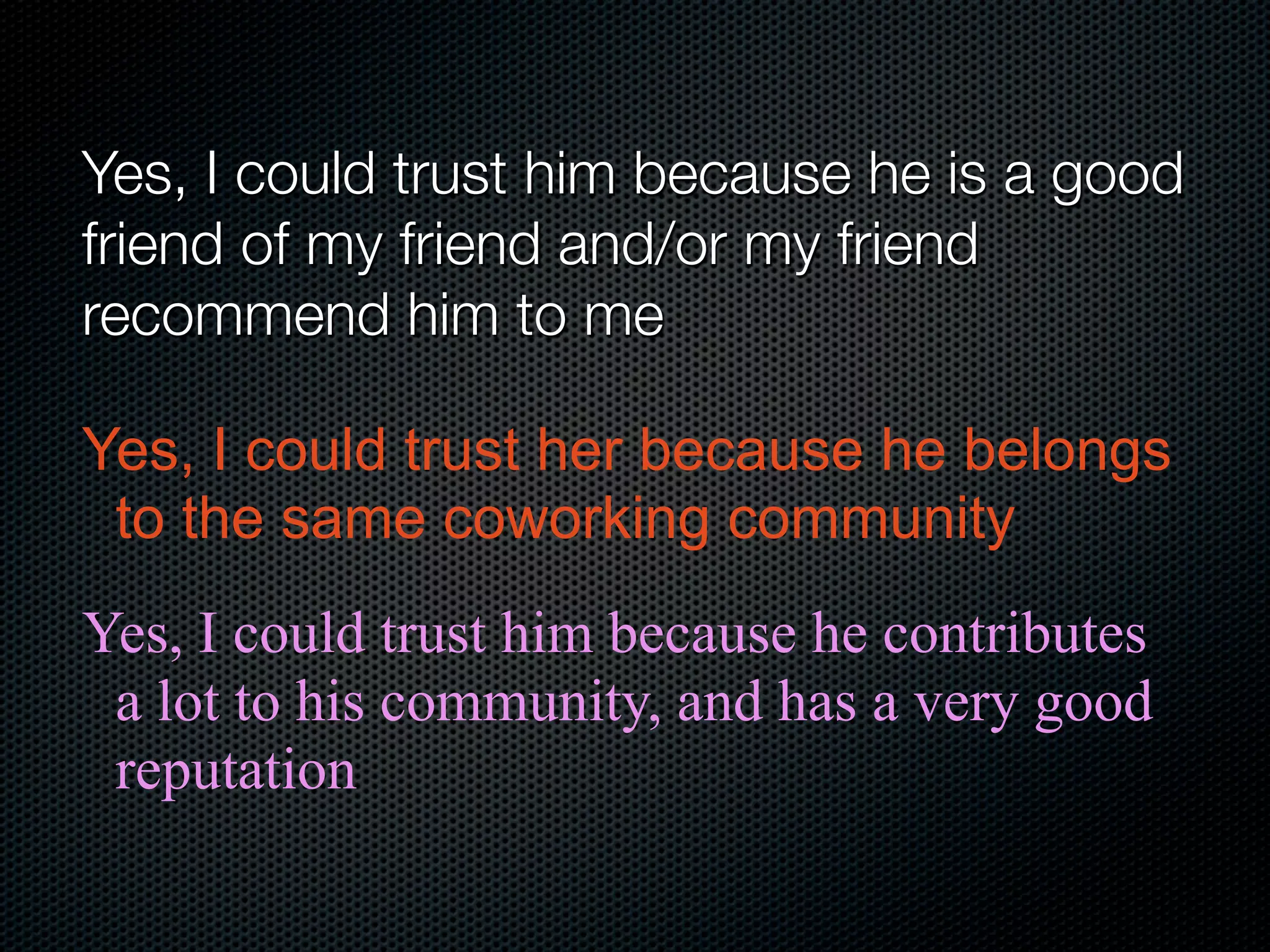 Yes, I could trust him because he is a good
friend of my friend and/or my friend
recommend him to me

Yes, I could trust her because he belongs
 to the same coworking community
Yes, I could trust him because he contributes
 a lot to his community, and has a very good
 reputation
 