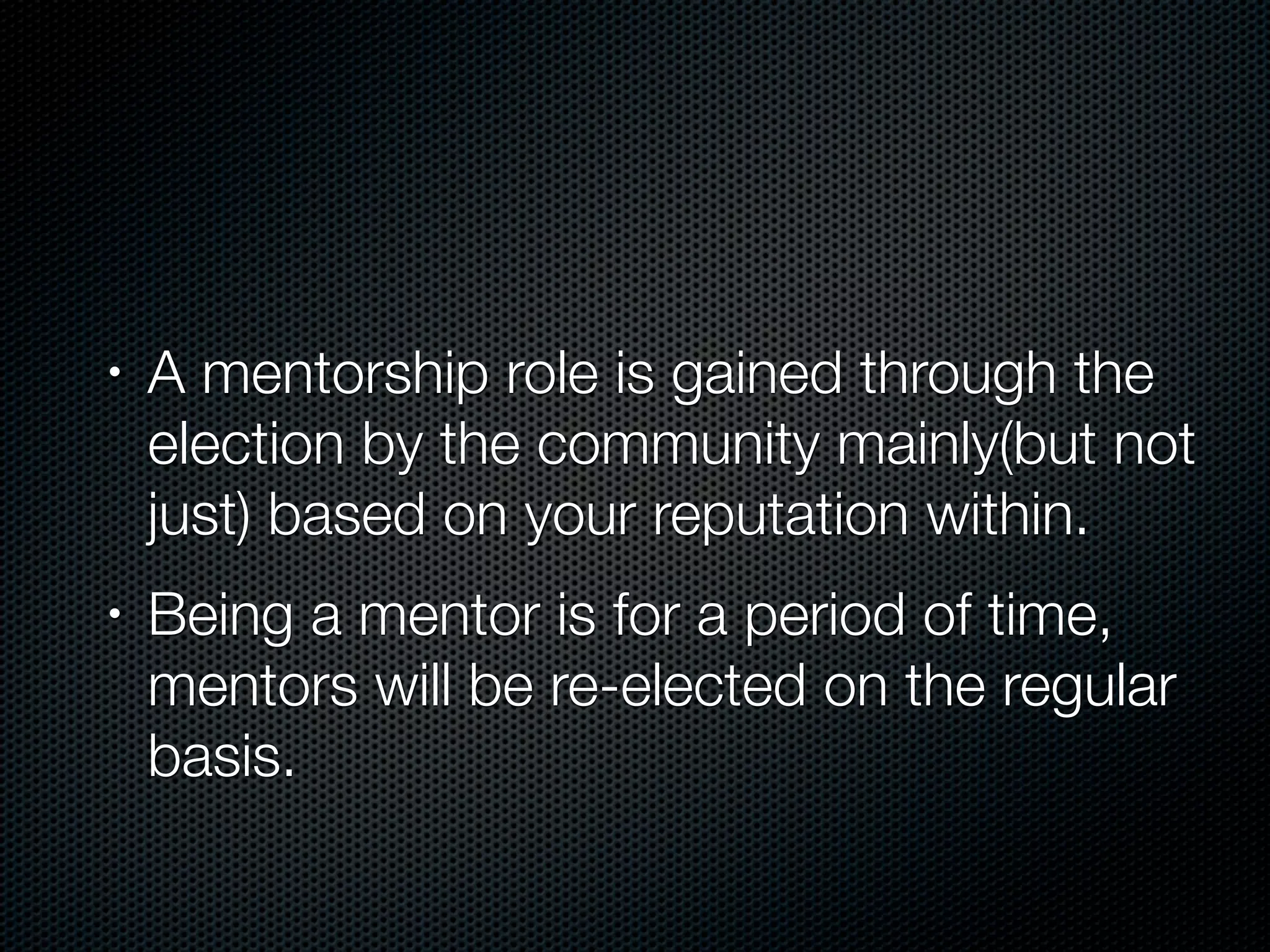 •   A mentorship role is gained through the
    election by the community mainly(but not
    just) based on your reputation within.
•   Being a mentor is for a period of time,
    mentors will be re-elected on the regular
    basis.
 