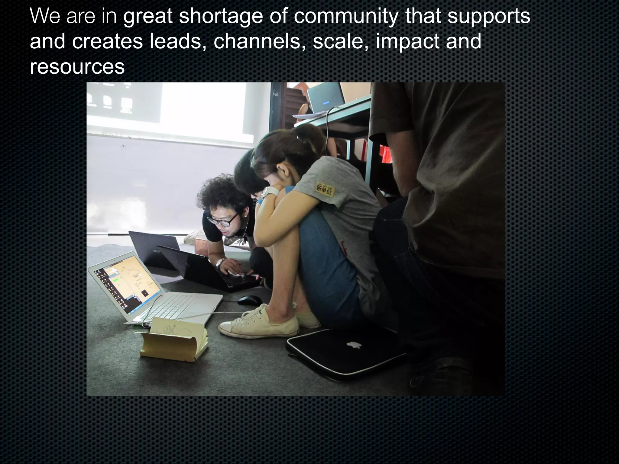 We are in great shortage of community that supports
and creates leads, channels, scale, impact and
resources
 