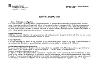 Generalitat de Catalunya
     Departament d’Educació                                                                  Seminari “ L’Atenció a l’Alumnat Nouvingut ”
     Servei Educatiu de l’Alt Empordà                                                        Curs 2008 – 2009.
     Equip LIC de l’Alt Empordà




                                                 EL SISTEMA EDUCATIU XINÈS


<< Etapes d’educació preobligatòria
L’educació preescolar a les zones urbanes es basa principalment en jardins d’infància i és de tres anys de durada. A les àrees
rurals, l’educació preescolar és oferta a través dels serveis de guarderia i algunes estades en jardins d’infància. A les zones més
desafavorides, a més de l’educació preescolar existeix l’educació no formal que s’organitza en centres d’activitats, grups de jocs i
un servei mòbil anomenat “caravana”. L’educació preescolar ha estat pràcticament universalitzada a les ciutats grans i mitjanes. A
més a més, s’ha estès ràpidament en els darrers anys a les zones rurals.

Educació obligatòria
Cal dir que l’educació obligatòria està acompanyada per l’educació extraescolar, de gran importància a la Xina. Una gran varietat
d’activitats extracurriculars són organitzades al voltant de l’escola.

Educació primària
L’educació primària té una durada de cinc o sis anys. El 35% dels alumnes només cursen els cinc anys i un 65% realitza els sis
cursos de primària. Com a norma general, l’educació obligatòria comença als 6 anys i s’acaba als 11 o 12 anys.

Educació secundària inferior (primer cicle)
L’educació secundària inferior o de primer cicle té una durada de tres anys (dels 12 als 15 anys). Aquest ensenyament és encara
global i comú i un 98% dels estudiants en edat escolar entre els 12 i 15 anys realitza aquesta etapa escolar.
Educació secundària professional (primer cicle)
És el primer nivell de l’educació secundària professional i s’imparteix a les escoles professionals, normalment situades en àrees
rurals. El seu objectiu és la preparació de treballadors amb uns coneixements bàsics i determinades habilitats professionals.
L’entrada a l’educació secundària professional de primer cicle té lloc després de l’educació primària (havent superat exitosament
aquesta etapa). La durada d’aquest primer cicle de formació professional és de tres o quatre anys (dels 12 als 15 o 16 anys).
 
