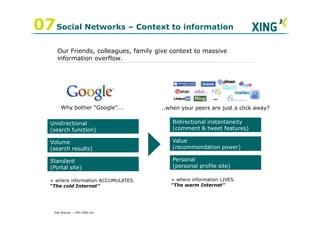07 Social Networks – Context to information
     Our Friends, colleagues, family give context to massive
     information overflow.




        Why bother “Google”….         ..when your peers are just a click away?

   Unidirectional                         Bidirectional instantaneity
   (search function)                      (comment & tweet features)

   Volume                                 Value
   (search results)                       (recommendation power)

   Standard                               Personal
   (Portal site)                          (personal profile site)

   = where information ACCUMULATES.      = where information LIVES.
   “The cold Internet”                   “The warm Internet”




    Ralf Ahamer – CMO XING AG
 