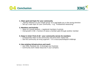 04 Conclusion

         1. Clear goal and topic for your community
           • „Having influence on your target group“ as a goal leads you in the wrong direction
           • Set-up a clear topic for your community – e.g. “Professional networking”

         2. Members and Activity
           • Value of a social network = registered members X activity
           • Viral growth in SN = function of value a member gets through another member


         3. Keep in mind: First of all - your community serves its members
           • Consequently listen to the community and serve their needs first
           • See the community as living organism – it’s a socio-psychological challenge


         4. Use existing infrastructure and reach
           • Use XING, facebook etc. to leverage your business
           • Community work needs resources in your company




    Ralf Ahamer – CMO XING AG
 