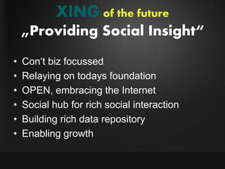 XING of the future
    „Providing Social Insight“
•   Con„t biz focussed
•   Relaying on todays foundation
•   OPEN, embracing the Internet
•   Social hub for rich social interaction
•   Building rich data repository
•   Enabling growth
 