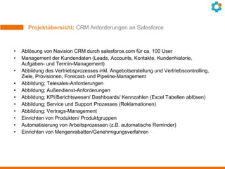 Projektübersicht: CRM Anforderungen an Salesforce
• Ablösung von Navision CRM durch salesforce.com für ca. 100 User
• Management der Kundendaten (Leads, Accounts, Kontakte, Kundenhistorie,
Aufgaben- und Termin-Management)
• Abbildung des Vertriebsprozesses inkl. Angebotserstellung und Vertriebscontrolling,
Ziele, Provisionen, Forecast- und Pipeline-Management
• Abbildung; Telesales-Anforderungen
• Abbildung; Außendienst-Anforderungen
• Abbildung; KPI/Berichtswesen/ Dashboards/ Kennzahlen (Excel Tabellen ablösen)
• Abbildung; Service und Support Prozesses (Reklamationen)
• Abbildung; Vertrags-Management
• Einrichten von Produkten/ Produktgruppen
• Automatisierung von Arbeitsprozessen (z.B. automatische Reminder)
• Einrichten von Mengenrabatten/Genehmigungsverfahren
 