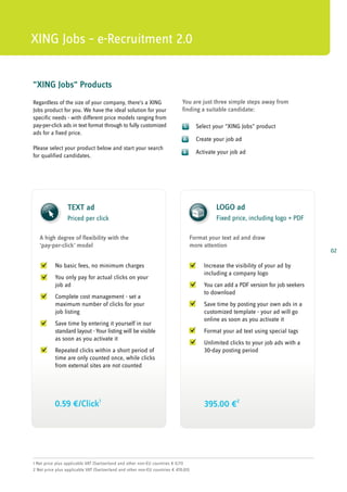 XING Jobs – e-Recruitment 2.0


"XING Jobs" Products
Regardless of the size of your company, there's a XING                       You are just three simple steps away from
Jobs product for you. We have the ideal solution for your                    finding a suitable candidate:
specific needs - with different price models ranging from
pay-per-click ads in text format through to fully customized                  1.      Select your "XING Jobs" product
ads for a fixed price.
                                                                             2.       Create your job ad
Please select your product below and start your search
                                                                             3.       Activate your job ad
for qualified candidates.




                 TEXT ad                                                                      LOGO ad LOGO
                                                                                               Jobanzeige
                 Priced per click
                                                                                               Festpreis, inkl. Logo + PDF
                                                                                              Fixed price, including logo + PDF

   A high degree of flexibility with the                                            Format your text ad and draw
   'pay-per-click' model                                                            more attention
                                                                                                                                     02

           No basic fees, no minimum charges                                             Increase the visibility of your ad by
                                                                                         including a company logo
           You only pay for actual clicks on your
           job ad                                                                        You can add a PDF version for job seekers
                                                                                         to download
           Complete cost management - set a
           maximum number of clicks for your                                             Save time by posting your own ads in a
           job listing                                                                   customized template - your ad will go
                                                                                         online as soon as you activate it
           Save time by entering it yourself in our
           standard layout - Your listing will be visible                                Format your ad text using special tags
           as soon as you activate it
                                                                                         Unlimited clicks to your job ads with a
           Repeated clicks within a short period of                                      30-day posting period
           time are only counted once, while clicks
           from external sites are not counted




           0.59 ¤/Click1                                                                 395.00 ¤2




1 Net price plus applicable VAT (Switzerland and other non-EU countries ¤ 0.71)
2 Net price plus applicable VAT (Switzerland and other non-EU countries ¤ 470.05)
 