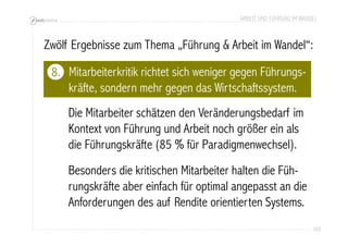 ARBEIT UND FÜHRUNG IM WANDEL 
Zwölf Ergebnisse zum Thema „Führung & Arbeit im Wandel“: 
103 
Mitarbeiterkritik richtet sich weniger gegen Führungs-kräfte, 
sondern mehr gegen das Wirtschaftssystem. 
Die Mitarbeiter schätzen den Veränderungsbedarf im 
Kontext von Führung und Arbeit noch größer ein als 
die Führungskräfte (85 % für Paradigmenwechsel). 
Besonders die kritischen Mitarbeiter halten die Füh-rungskräfte 
aber einfach für optimal angepasst an die 
Anforderungen des auf Rendite orientierten Systems. 
8. 
 
