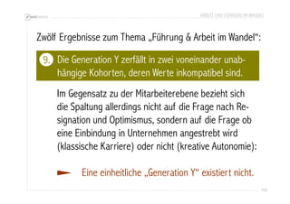 ARBEIT UND FÜHRUNG IM WANDEL 
Zwölf Ergebnisse zum Thema „Führung & Arbeit im Wandel“: 
109 
Die Generation Y zerfällt in zwei voneinander unab-hängige 
Kohorten, deren Werte inkompatibel sind. 
Im Gegensatz zu der Mitarbeiterebene bezieht sich 
die Spaltung allerdings nicht auf die Frage nach Re-signation 
und Optimismus, sondern auf die Frage ob 
eine Einbindung in Unternehmen angestrebt wird 
(klassische Karriere) oder nicht (kreative Autonomie): 
Eine einheitliche „Generation Y“ existiert nicht. 
9. 
 