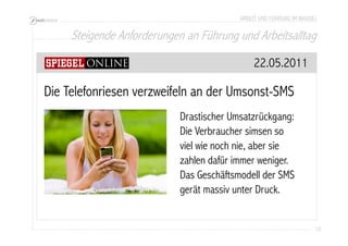 ARBEIT UND FÜHRUNG IM WANDEL 
Steigende Anforderungen an Führung und Arbeitsalltag 
12 
22.05.2011 
Die Telefonriesen verzweifeln an der Umsonst-SMS 
Drastischer Umsatzrückgang: 
Die Verbraucher simsen so 
viel wie noch nie, aber sie 
zahlen dafür immer weniger. 
Das Geschäftsmodell der SMS 
gerät massiv unter Druck. 
 