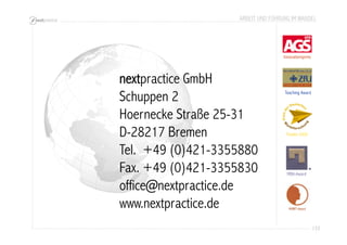 ARBEIT UND FÜHRUNG IM WANDEL 
133 
Innovationspreis 
Teaching Award 
Finalist 2005 
MBA-Award 
MUWIT-Award 
nextpractice GmbH 
Schuppen 2 
Hoernecke Straße 25-31 
D-28217 Bremen 
Tel. +49 (0)421-3355880 
Fax. +49 (0)421-3355830 
office@nextpractice.de 
www.nextpractice.de 
