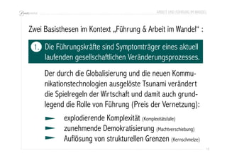 ARBEIT UND FÜHRUNG IM WANDEL 
19 
Zwei Basisthesen im Kontext „Führung & Arbeit im Wandel“ : 
Die Führungskräfte sind Symptomträger eines aktuell 
laufenden gesellschaftlichen Veränderungsprozesses. 
Der durch die Globalisierung und die neuen Kommu-nikationstechnologien 
ausgelöste Tsunami verändert 
die Spielregeln der Wirtschaft und damit auch grund-legend 
die Rolle von Führung (Preis der Vernetzung): 
explodierende Komplexität (Komplexitätsfalle) 
zunehmende Demokratisierung (Machtverschiebung) 
Auflösung von strukturellen Grenzen (Kernschmelze) 
1. 
 