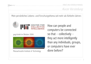Kurze Vorstellung 
2 
ARBEIT UND FÜHRUNG IM WANDEL 
Mein persönliches Lebens- und Forschungsthema seit mehr als fünfzehn Jahren: 
gegründet im Oktober 2006 
Massachusetts Institute of Technology 
How can people and 
computers be connected 
so that – collectively – 
they act more intelligently 
than any individuals, groups, 
or computers have ever 
done before? 
 
