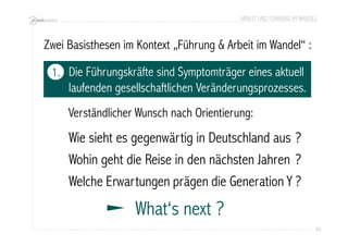 ARBEIT UND FÜHRUNG IM WANDEL 
20 
Zwei Basisthesen im Kontext „Führung & Arbeit im Wandel“ : 
Die Führungskräfte sind Symptomträger eines aktuell 
laufenden gesellschaftlichen Veränderungsprozesses. 
Verständlicher Wunsch nach Orientierung: 
1. 
Wie sieht es gegenwärtig in Deutschland aus 
Wohin geht die Reise in den nächsten Jahren 
Welche Erwartungen prägen die Generation Y 
What‘s next ? 
? 
? 
? 
 