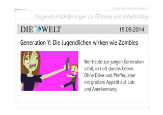 ARBEIT UND FÜHRUNG IM WANDEL 
Steigende Anforderungen an Führung und Arbeitsalltag 
27 
15.09.2014 
Generation Y: Die Jugendlichen wirken wie Zombies 
Wer heute zur jungen Generation 
zählt, irrt oft durchs Leben. 
Ohne Drive und Pfeffer, aber 
mit großem Appetit auf Lob 
und Anerkennung. 
 