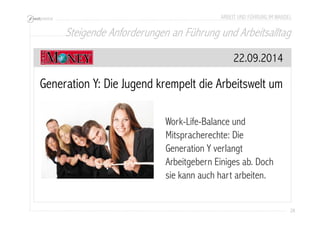 ARBEIT UND FÜHRUNG IM WANDEL 
Steigende Anforderungen an Führung und Arbeitsalltag 
28 
22.09.2014 
Generation Y: Die Jugend krempelt die Arbeitswelt um 
Work-Life-Balance und 
Mitspracherechte: Die 
Generation Y verlangt 
Arbeitgebern Einiges ab. Doch 
sie kann auch hart arbeiten. 
 