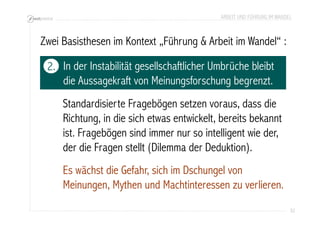ARBEIT UND FÜHRUNG IM WANDEL 
32 
Zwei Basisthesen im Kontext „Führung & Arbeit im Wandel“ : 
In der Instabilität gesellschaftlicher Umbrüche bleibt 
die Aussagekraft von Meinungsforschung begrenzt. 
Standardisierte Fragebögen setzen voraus, dass die 
Richtung, in die sich etwas entwickelt, bereits bekannt 
ist. Fragebögen sind immer nur so intelligent wie der, 
der die Fragen stellt (Dilemma der Deduktion). 
Es wächst die Gefahr, sich im Dschungel von 
Meinungen, Mythen und Machtinteressen zu verlieren. 
2. 
 