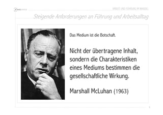 Steigende Anforderungen an Führung und Arbeitsalltag 
6 
ARBEIT UND FÜHRUNG IM WANDEL 
Das Medium ist die Botschaft. 
Nicht der übertragene Inhalt, 
sondern die Charakteristiken 
eines Mediums bestimmen die 
gesellschaftliche Wirkung. 
Marshall McLuhan (1963) 
 