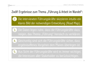 ARBEIT UND FÜHRUNG IM WANDEL 
84 
Zwölf Ergebnisse zum Thema „Führung & Arbeit im Wandel“: 
Die interviewten Führungskräfte skizzieren intuitiv ein 
klares Bild der notwendigen Entwicklung (Road Map). 
2. 
Die Daten legen nahe, dass die Führungskräfte dazu 
neigen, das Thema „Führung“ heroisch zu verklären. 
3. 
4. 
Aus Sicht der Führungskräfte wird es immer wichtiger, 
die Interessen aller Stakeholder zu berücksichtigen. 
5. 
Gleichzeitig sind sich die Führungskräfte sicher, dass 
ergebnisoffenes Vorgehen dem Planen überlegen ist. 
 
