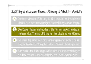 ARBEIT UND FÜHRUNG IM WANDEL 
85 
Zwölf Ergebnisse zum Thema „Führung & Arbeit im Wandel“: 
2. 
Die interviewten Führungskräfte skizzieren intuitiv ein 
klares Bild der notwendigen Entwicklung (Road Map). 
Die Daten legen nahe, dass die Führungskräfte dazu 
neigen, das Thema „Führung“ heroisch zu verklären. 
3. 
4. 
Aus Sicht der Führungskräfte wird es immer wichtiger, 
die Interessen aller Stakeholder zu berücksichtigen. 
5. 
Gleichzeitig sind sich die Führungskräfte sicher, dass 
ergebnisoffenes Vorgehen dem Planen überlegen ist. 
 