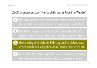 ARBEIT UND FÜHRUNG IM WANDEL 
86 
Zwölf Ergebnisse zum Thema „Führung & Arbeit im Wandel“: 
2. 
Die Daten legen nahe, dass die Führungskräfte dazu 
neigen, das Thema „Führung“ heroisch zu verklären. 
3. 
Gleichzeitig sind sich die Führungskräfte sicher, dass 
ergebnisoffenes Vorgehen dem Planen überlegen ist. 
4. 
Aus Sicht der Führungskräfte wird es immer wichtiger, 
die Interessen aller Stakeholder zu berücksichtigen. 
5. 
Die interviewten Führungskräfte skizzieren intuitiv ein 
klares Bild der notwendigen Entwicklung (Road Map). 
 