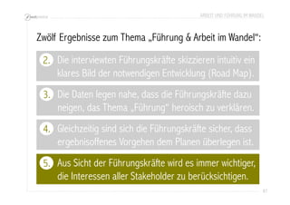 ARBEIT UND FÜHRUNG IM WANDEL 
87 
Zwölf Ergebnisse zum Thema „Führung & Arbeit im Wandel“: 
2. 
Die interviewten Führungskräfte skizzieren intuitiv ein 
klares Bild der notwendigen Entwicklung (Road Map). 
Die Daten legen nahe, dass die Führungskräfte dazu 
neigen, das Thema „Führung“ heroisch zu verklären. 
3. 
4. 
Aus Sicht der Führungskräfte wird es immer wichtiger, 
die Interessen aller Stakeholder zu berücksichtigen. 
5. 
Gleichzeitig sind sich die Führungskräfte sicher, dass 
ergebnisoffenes Vorgehen dem Planen überlegen ist. 
 