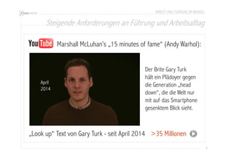 Steigende Anforderungen an Führung und Arbeitsalltag 
9 
ARBEIT UND FÜHRUNG IM WANDEL 
Marshall McLuhan’s „15 minutes of fame“ (Andy Warhol): 
„Look up“ Text von Gary Turk - seit April 2014 
>35 Millionen 
April 
2014 
Der Brite Gary Turk 
hält ein Plädoyer gegen 
die Generation „head 
down“, die die Welt nur 
mit auf das Smartphone 
gesenktem Blick sieht. 
 